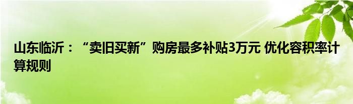 山东临沂:“卖旧买新”购房最多补贴3万元 优化容积率计算规则