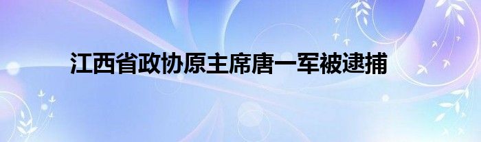 江西省政协原主席唐一军被逮捕