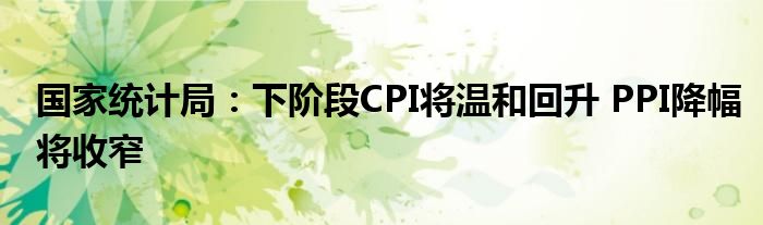 国家统计局:下阶段CPI将温和回升 PPI降幅将收窄
