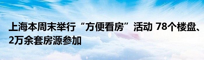 上海本周末举行“方便看房”活动 78个楼盘、2万余套房源参加