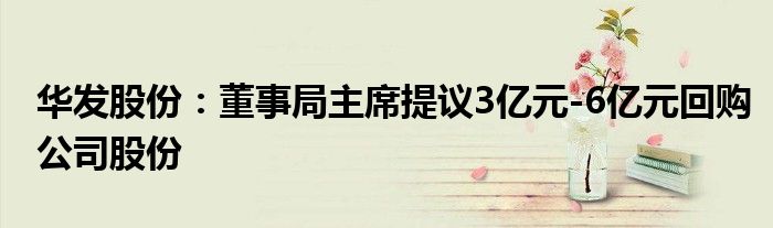 华发股份:董事局主席提议3亿元-6亿元回购公司股份