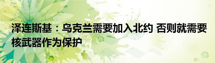 泽连斯基:乌克兰需要加入北约 否则就需要核武器作为保护