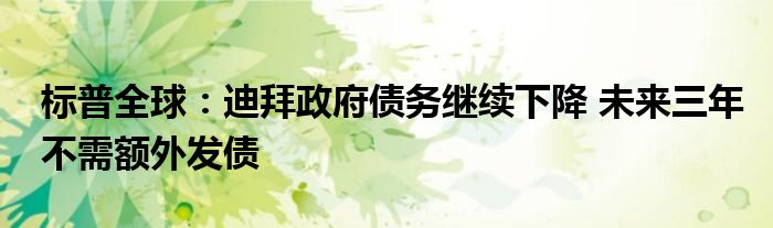 标普全球:迪拜政府债务继续下降 未来三年不需额外发债