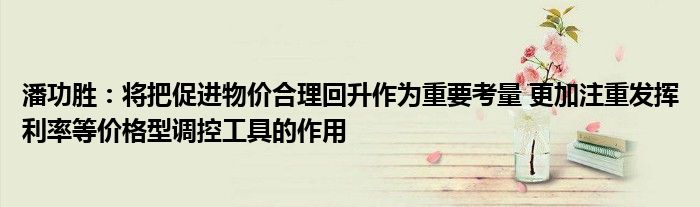 潘功胜:将把促进物价合理回升作为重要考量 更加注重发挥利率等价格型调控工具的作用