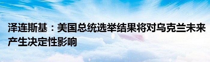 泽连斯基:美国总统选举结果将对乌克兰未来产生决定性影响