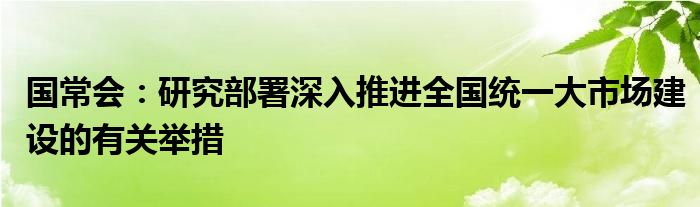 国常会:研究部署深入推进全国统一大市场建设的有关举措