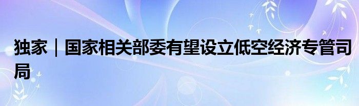 独家|国家相关部委有望设立低空经济专管司局