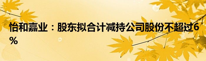 怡和嘉业:股东拟合计减持公司股份不超过6%