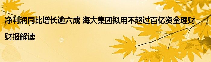 净利润同比增长逾六成 海大集团拟用不超过百亿资金理财|财报解读
