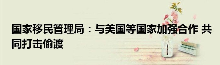 国家移民管理局:与美国等国家加强合作 共同打击偷渡
