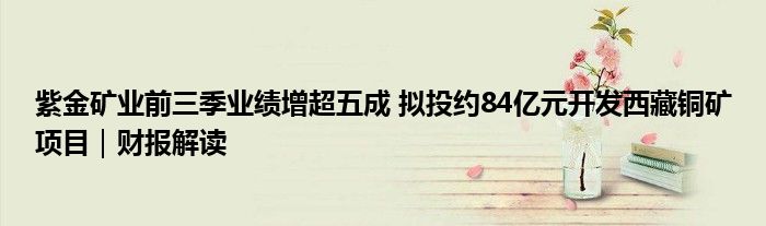 紫金矿业前三季业绩增超五成 拟投约84亿元开发西藏铜矿项目|财报解读