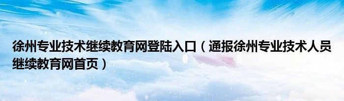 徐州专业技术继续教育网登陆入口(通报徐州专业技术人员继续教育网首页)