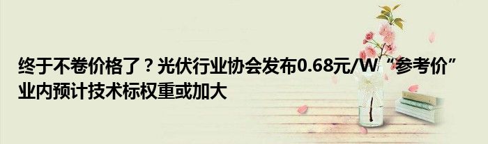 终于不卷价格了?光伏行业协会发布0.68元/W“参考价” 业内预计技术标权重或加大