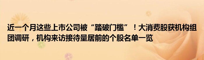 近一个月这些上市公司被“踏破门槛”!大消费股获机构组团调研,机构来访接待量居前的个股名单一览