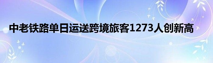 中老铁路单日运送跨境旅客1273人创新高