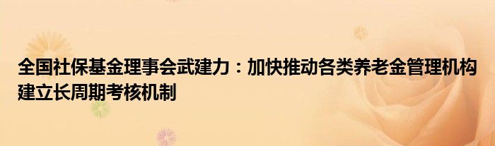 全国社保基金理事会武建力:加快推动各类养老金管理机构建立长周期考核机制