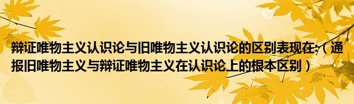辩证唯物主义认识论与旧唯物主义认识论的区别表现在:(通报旧唯物主义与辩证唯物主义在认识论上的根本区别)