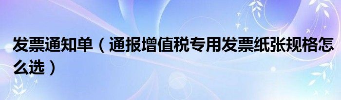 发票通知单(通报增值税专用发票纸张规格怎么选)