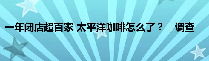 一年闭店超百家 太平洋咖啡怎么了?|调查