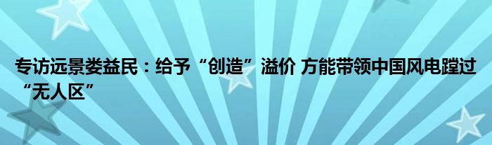 专访远景娄益民:给予“创造”溢价 方能带领中国风电蹚过“无人区”