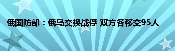 俄国防部:俄乌交换战俘 双方各移交95人