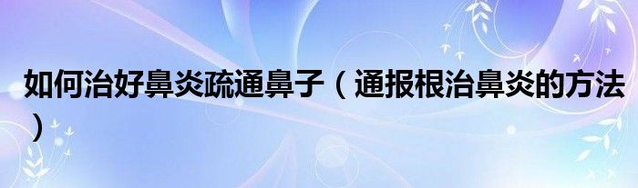 如何治好鼻炎疏通鼻子(通报根治鼻炎的方法)