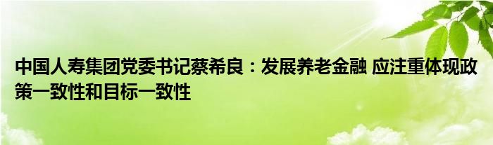 中国人寿集团党委书记蔡希良:发展养老金融 应注重体现政策一致性和目标一致性