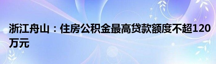 浙江舟山:住房公积金最高贷款额度不超120万元