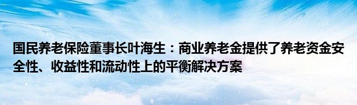 国民养老保险董事长叶海生:商业养老金提供了养老资金安全性、收益性和流动性上的平衡解决方案