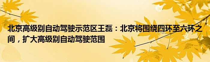 北京高级别自动驾驶示范区王磊:北京将围绕四环至六环之间,扩大高级别自动驾驶范围