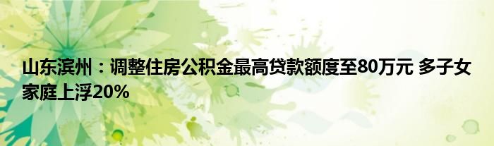 山东滨州:调整住房公积金最高贷款额度至80万元 多子女家庭上浮20%