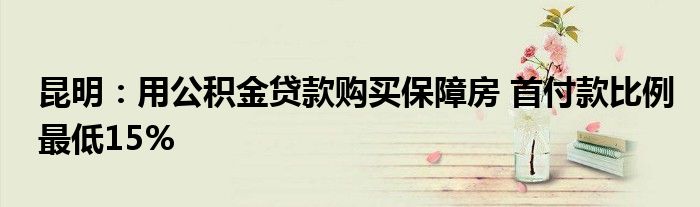 昆明:用公积金贷款购买保障房 首付款比例最低15%