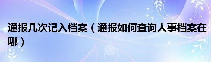 通报几次记入档案(通报如何查询人事档案在哪)