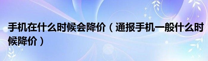 手机在什么时候会降价(通报手机一般什么时候降价)
