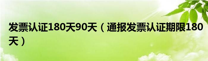发票认证180天90天(通报发票认证期限180天)