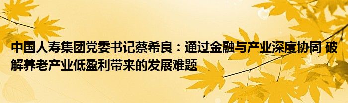 中国人寿集团党委书记蔡希良:通过金融与产业深度协同 破解养老产业低盈利带来的发展难题