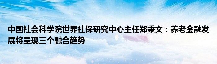 中国社会科学院世界社保研究中心主任郑秉文:养老金融发展将呈现三个融合趋势