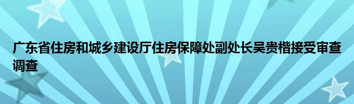 广东省住房和城乡建设厅住房保障处副处长吴贵楷接受审查调查