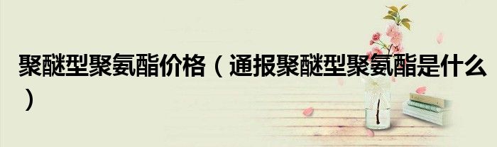 聚醚型聚氨酯价格(通报聚醚型聚氨酯是什么)