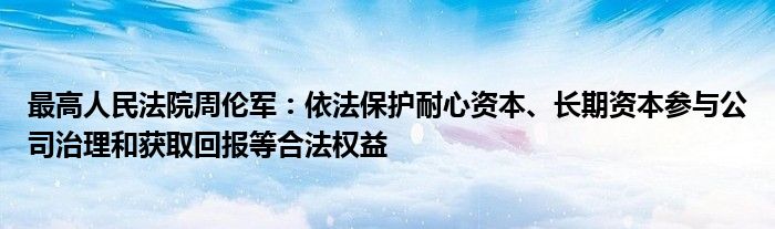 最高人民法院周伦军:依法保护耐心资本、长期资本参与公司治理和获取回报等合法权益