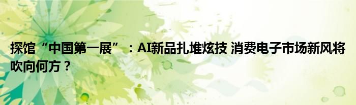 探馆“中国第一展”:AI新品扎堆炫技 消费电子市场新风将吹向何方?