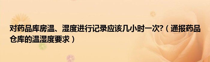 对药品库房温、湿度进行记录应该几小时一次?(通报药品仓库的温湿度要求)