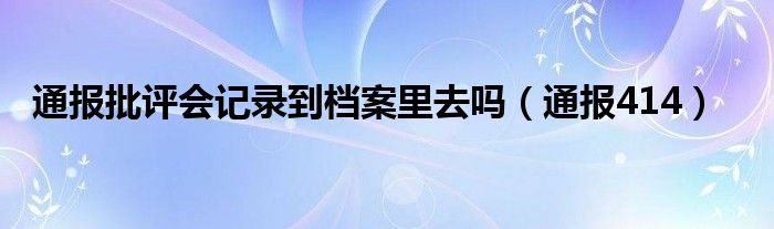 通报批评会记录到档案里去吗(通报414)