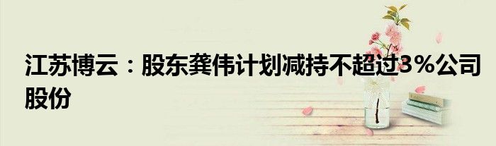 江苏博云:股东龚伟计划减持不超过3%公司股份