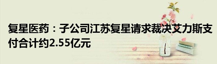 复星医药:子公司江苏复星请求裁决艾力斯支付合计约2.55亿元