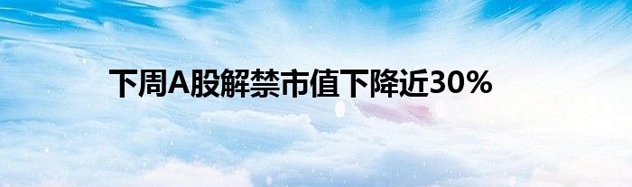 下周A股解禁市值下降近30%