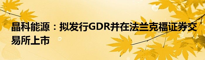 晶科能源:拟发行GDR并在法兰克福证券交易所上市