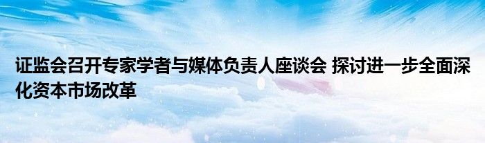 证监会召开专家学者与媒体负责人座谈会 探讨进一步全面深化资本市场改革