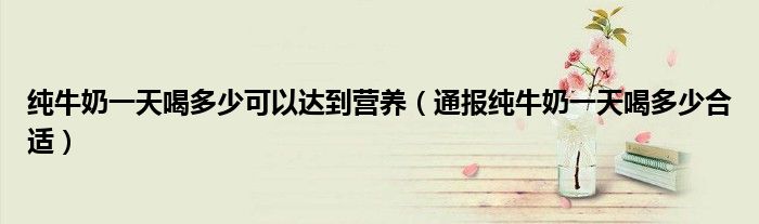 纯牛奶一天喝多少可以达到营养(通报纯牛奶一天喝多少合适)