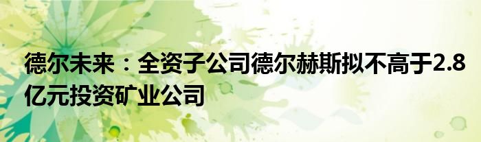 德尔未来:全资子公司德尔赫斯拟不高于2.8亿元投资矿业公司